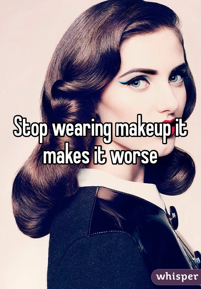 Stop wearing makeup it makes it worse