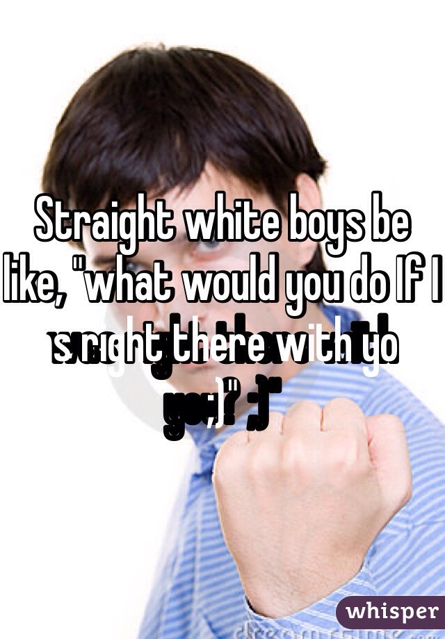 Straight white boys be like, "what would you do If I was right there with you? ;)"