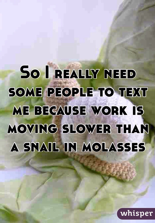 So I really need some people to text me because work is moving slower than a snail in molasses 