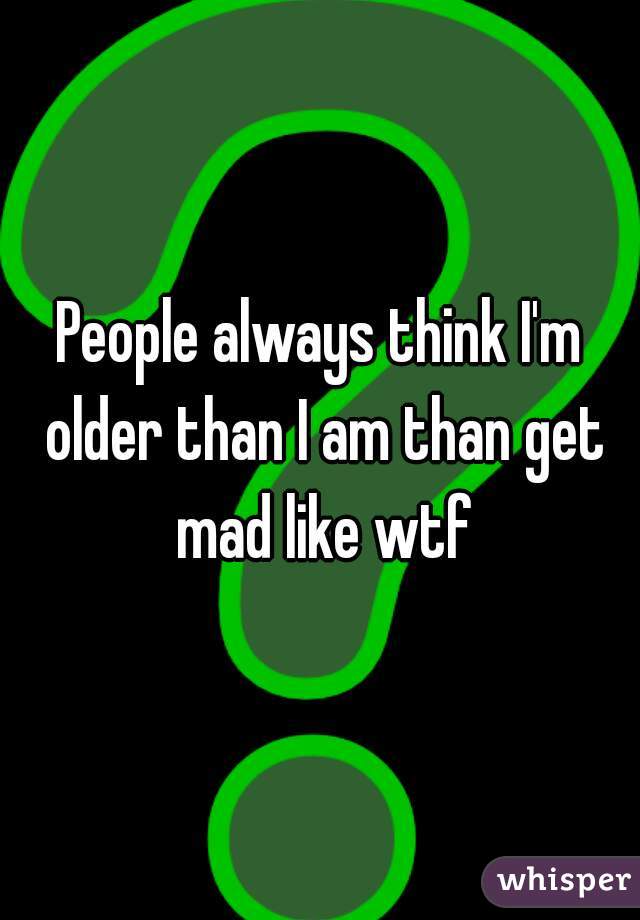 People always think I'm older than I am than get mad like wtf