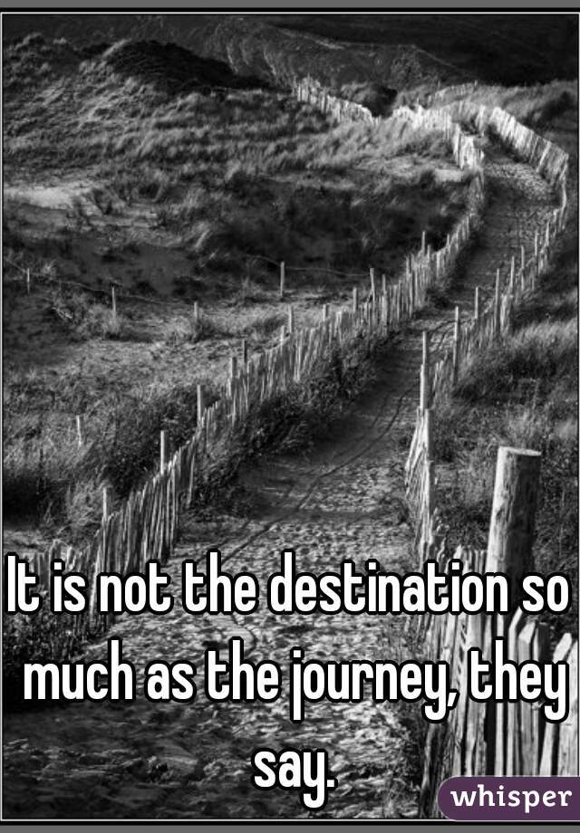 It is not the destination so much as the journey, they say.