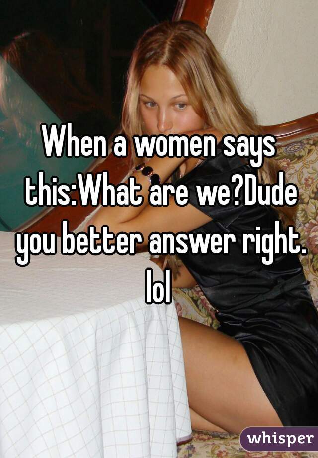 When a women says this:What are we?Dude you better answer right. lol 