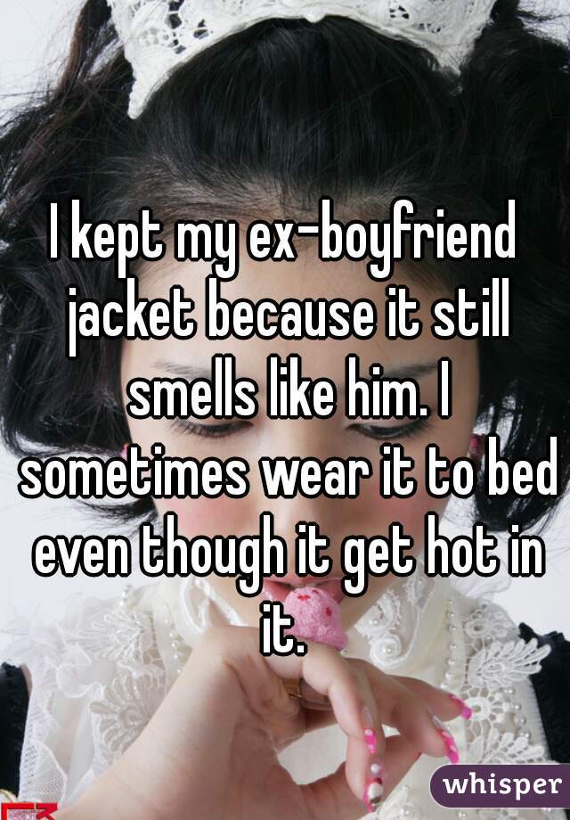 I kept my ex-boyfriend jacket because it still smells like him. I sometimes wear it to bed even though it get hot in it. 