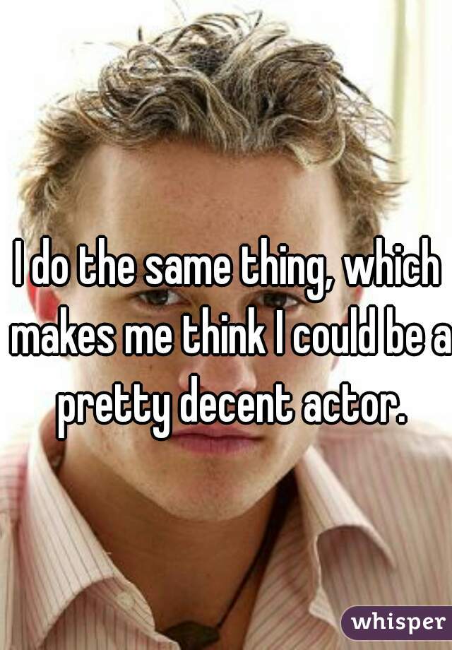 I do the same thing, which makes me think I could be a pretty decent actor.