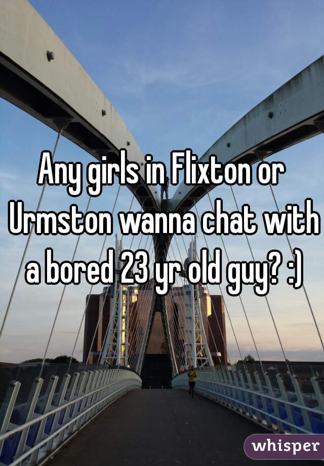 Any girls in Flixton or Urmston wanna chat with a bored 23 yr old guy? :)