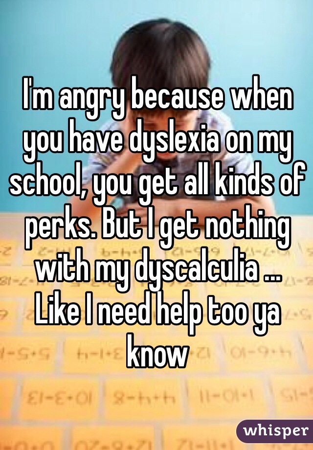 I'm angry because when you have dyslexia on my school, you get all kinds of perks. But I get nothing with my dyscalculia ... 
Like I need help too ya know