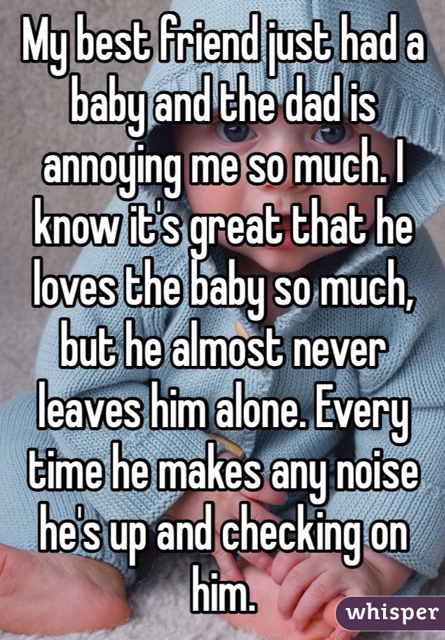 My best friend just had a baby and the dad is annoying me so much. I know it's great that he loves the baby so much, but he almost never leaves him alone. Every time he makes any noise he's up and checking on him. 