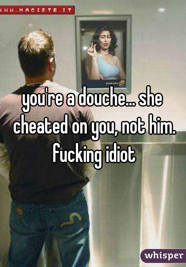 you're a douche... she cheated on you, not him. fucking idiot