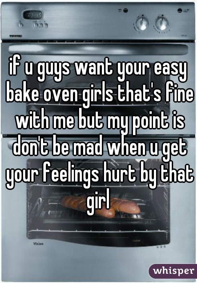 if u guys want your easy bake oven girls that's fine with me but my point is don't be mad when u get your feelings hurt by that girl 