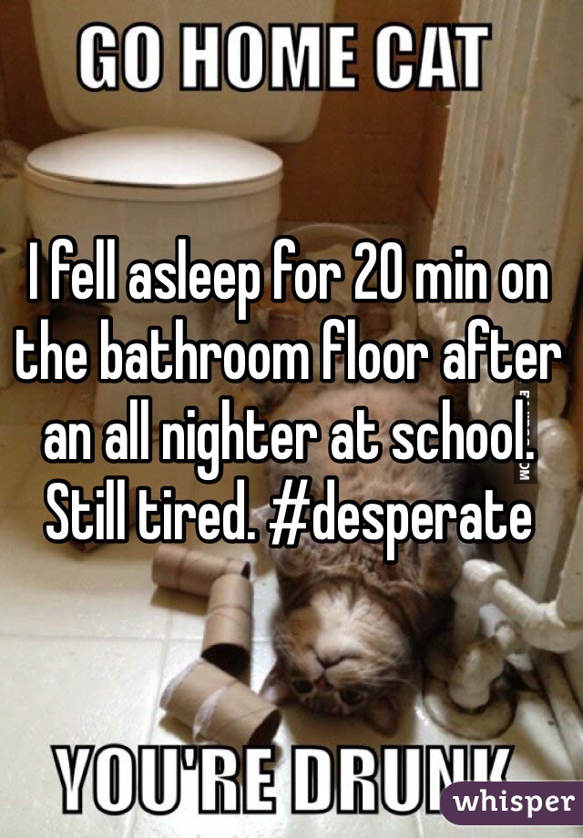 I fell asleep for 20 min on the bathroom floor after an all nighter at school. Still tired. #desperate 