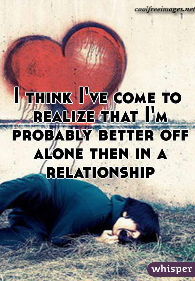 I think I've come to realize that I'm probably better off alone then in a relationship
