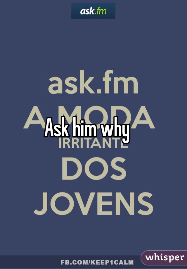 Ask him why