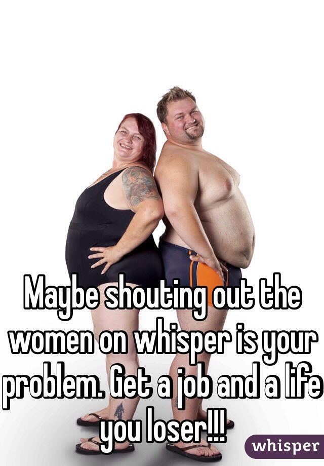 Maybe shouting out the women on whisper is your problem. Get a job and a life you loser!!!