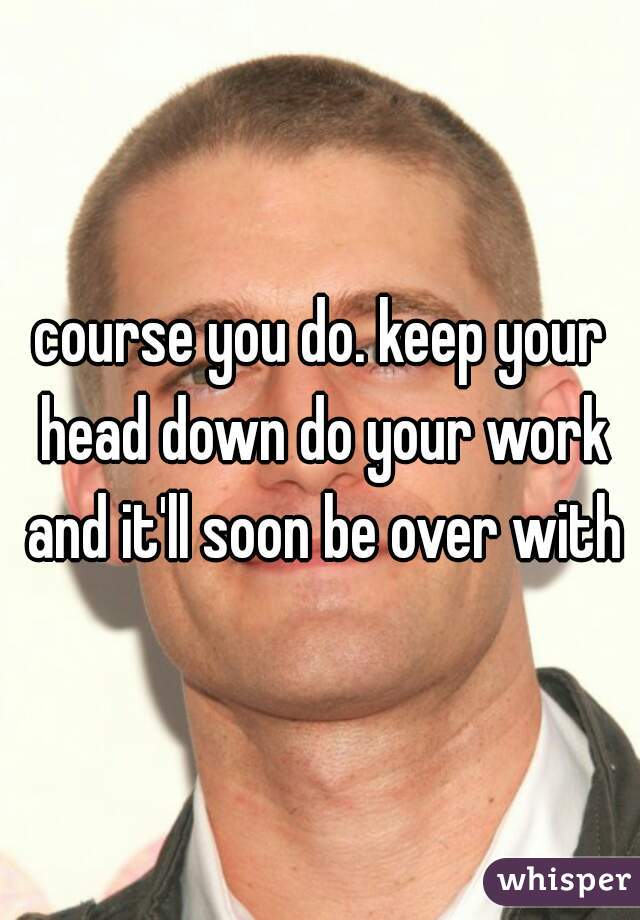 course you do. keep your head down do your work and it'll soon be over with