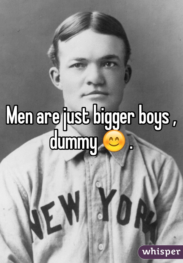 Men are just bigger boys , dummy 😊 . 