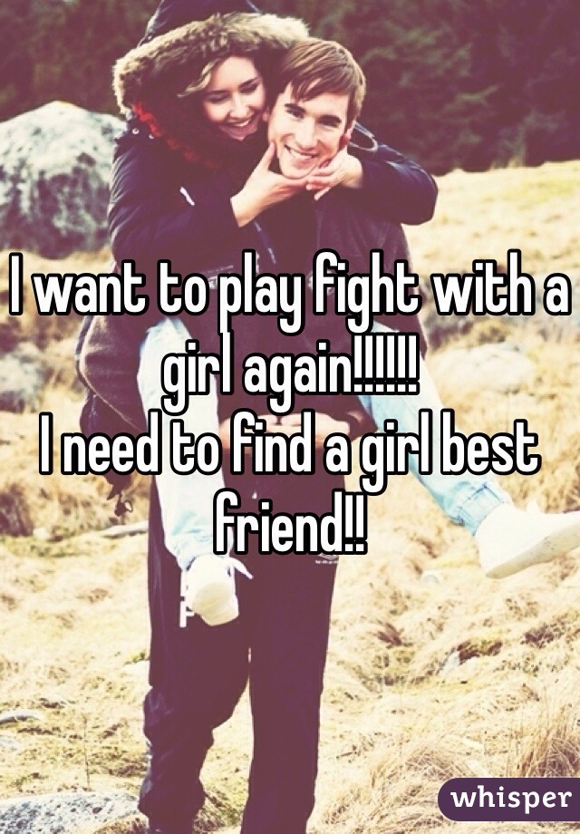 I want to play fight with a girl again!!!!!!
I need to find a girl best friend!!