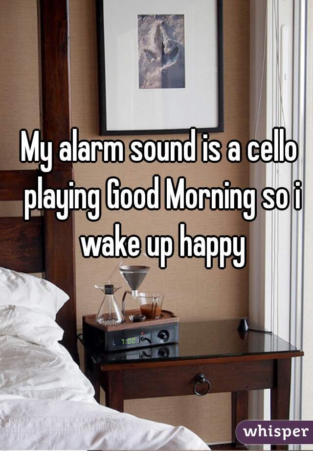 My alarm sound is a cello playing Good Morning so i wake up happy