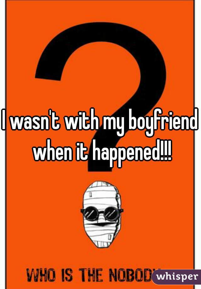 I wasn't with my boyfriend when it happened!!!