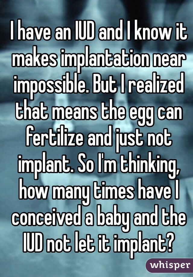 I have an IUD and I know it makes implantation near impossible. But I realized that means the egg can fertilize and just not implant. So I'm thinking, how many times have I conceived a baby and the IUD not let it implant? 