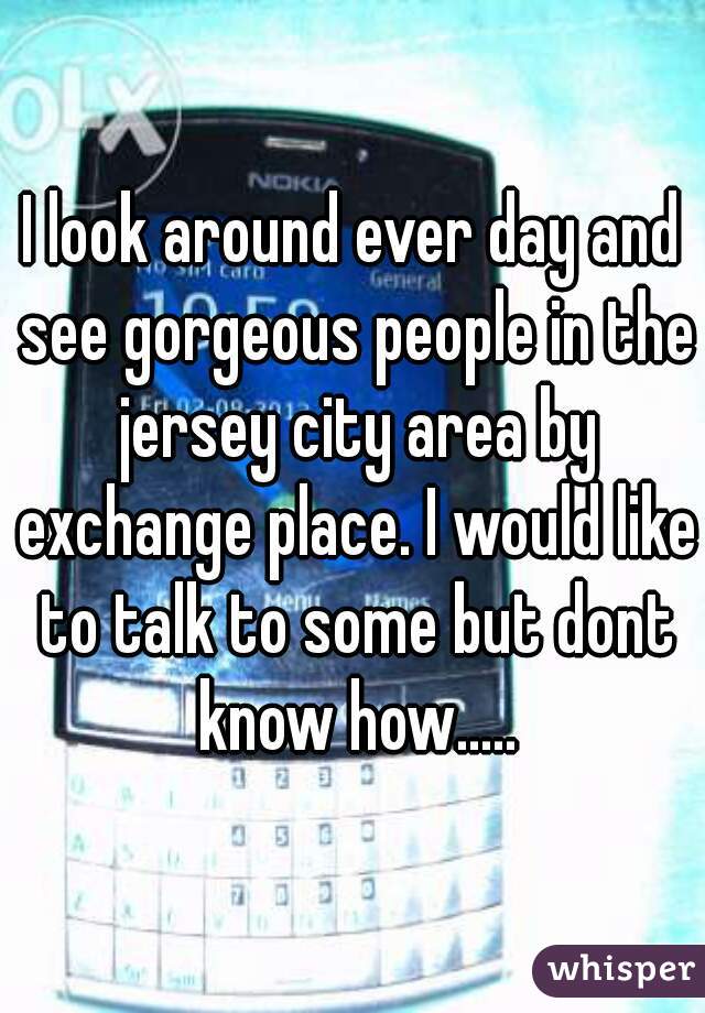 I look around ever day and see gorgeous people in the jersey city area by exchange place. I would like to talk to some but dont know how.....