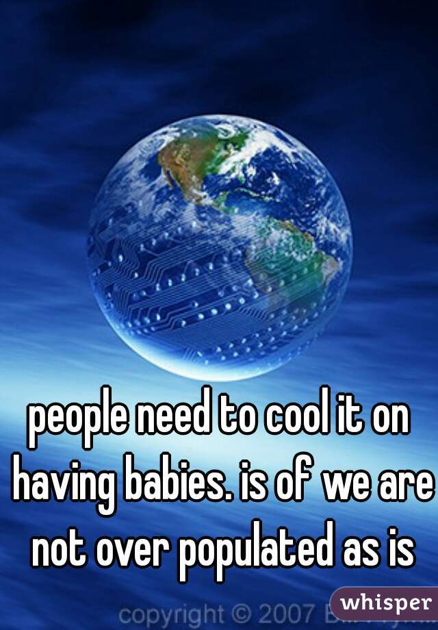 people need to cool it on having babies. is of we are not over populated as is