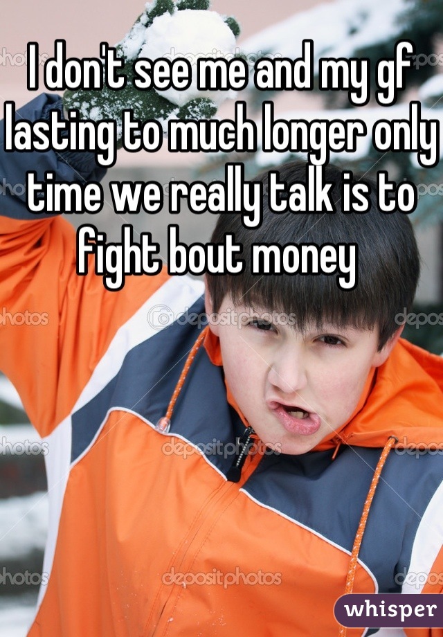 I don't see me and my gf lasting to much longer only time we really talk is to fight bout money 
