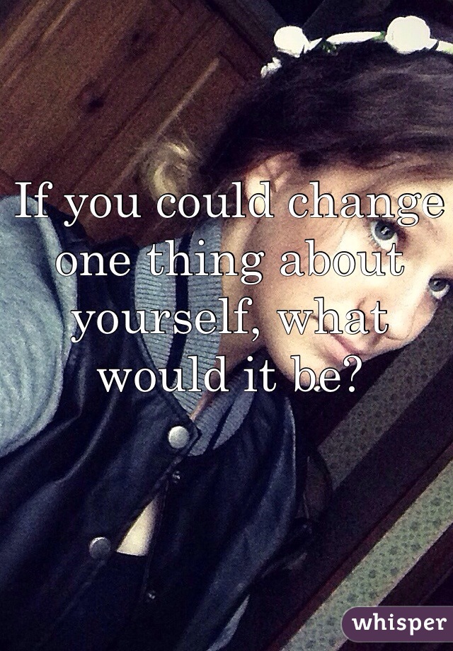 If you could change one thing about yourself, what would it be?