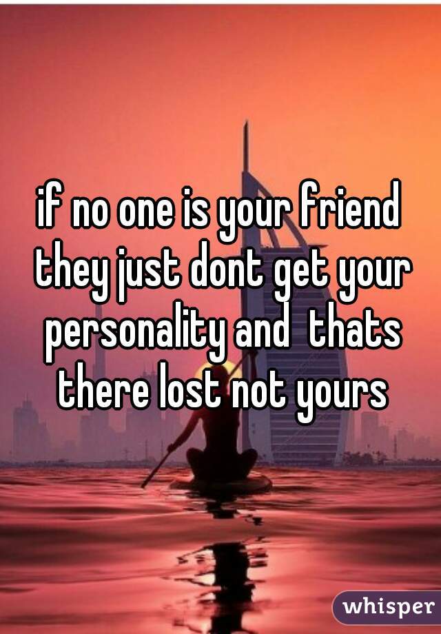 if no one is your friend they just dont get your personality and  thats there lost not yours