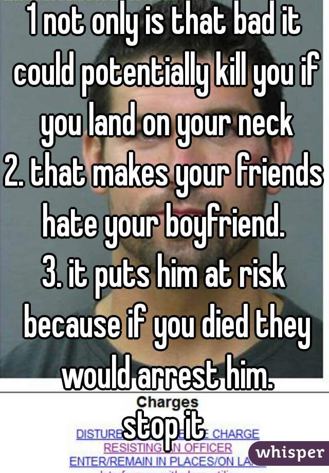 1 not only is that bad it could potentially kill you if you land on your neck
2. that makes your friends hate your boyfriend. 
3. it puts him at risk because if you died they would arrest him.
stop it