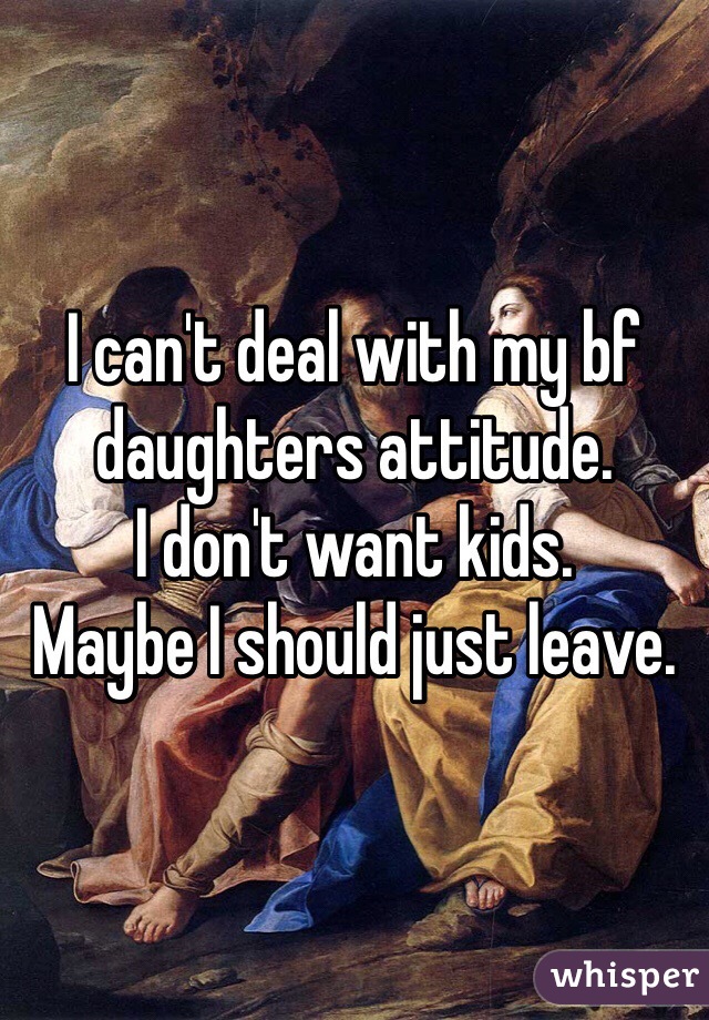 I can't deal with my bf daughters attitude. 
I don't want kids. 
Maybe I should just leave. 