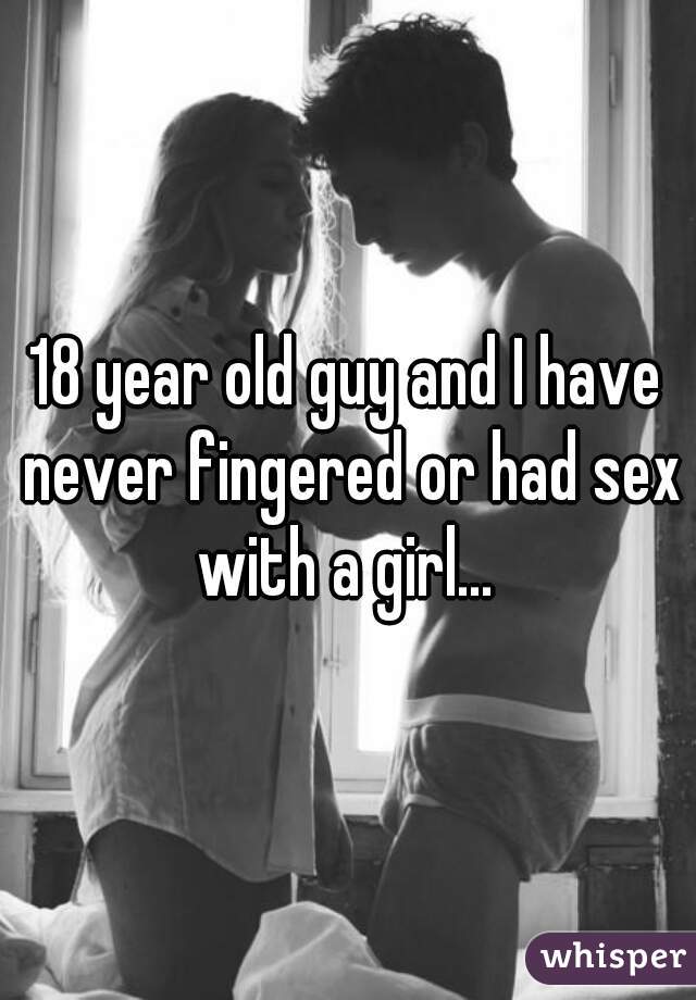 18 year old guy and I have never fingered or had sex with a girl... 