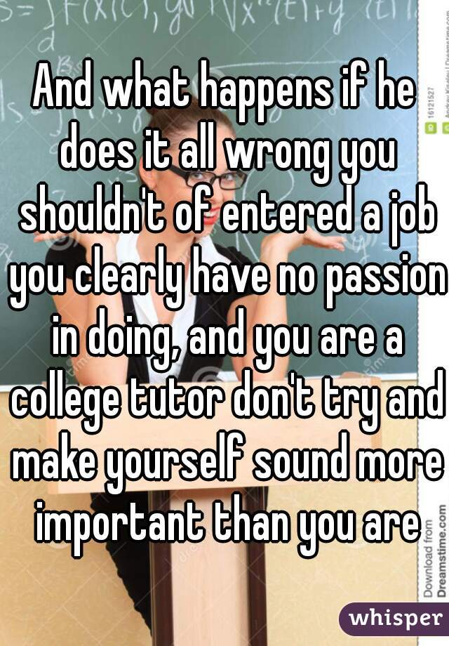 And what happens if he does it all wrong you shouldn't of entered a job you clearly have no passion in doing, and you are a college tutor don't try and make yourself sound more important than you are