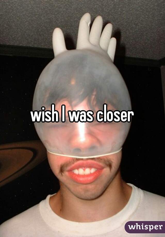 wish I was closer