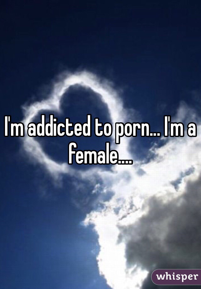 I'm addicted to porn... I'm a female.... 