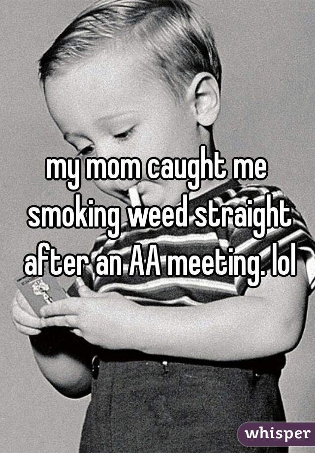my mom caught me smoking weed straight after an AA meeting. lol