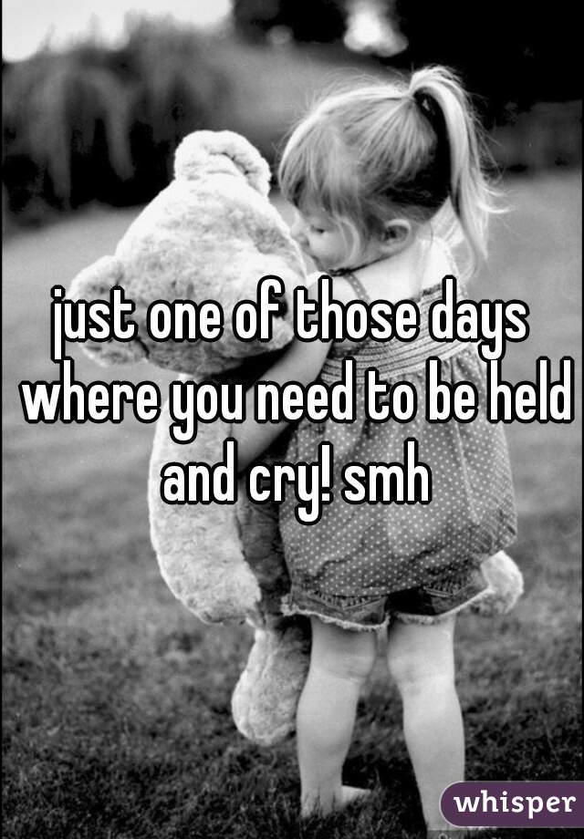 just one of those days where you need to be held and cry! smh