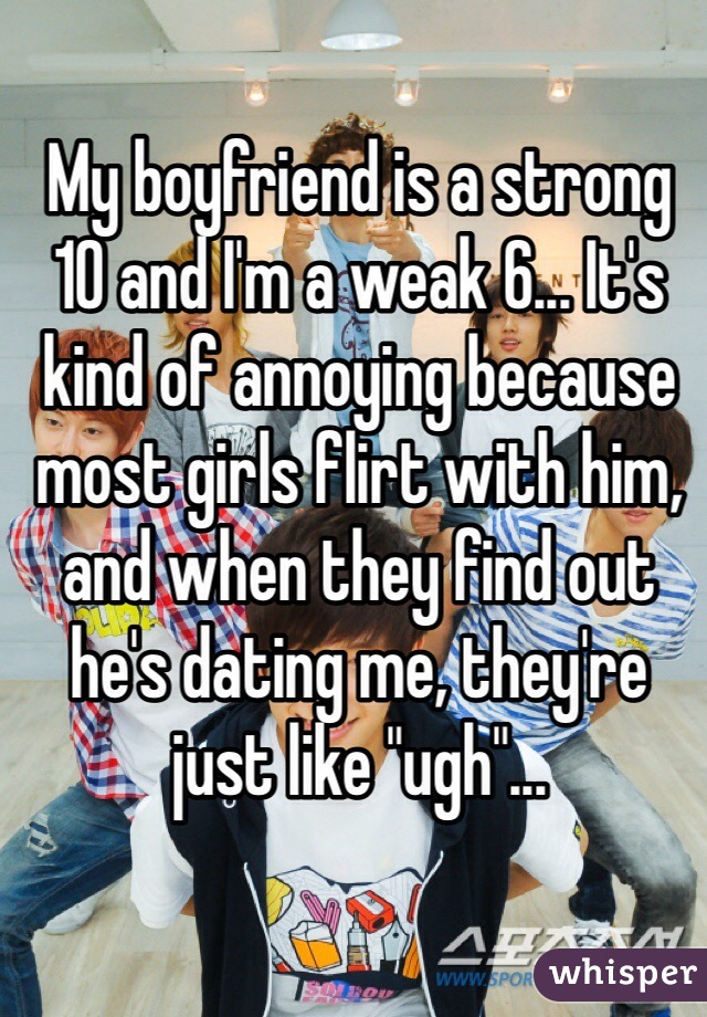My boyfriend is a strong 10 and I'm a weak 6... It's kind of annoying because most girls flirt with him, and when they find out he's dating me, they're just like "ugh"...