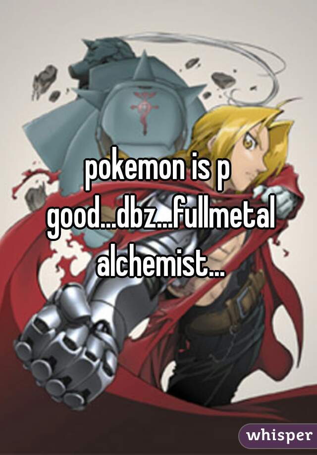 pokemon is p good...dbz...fullmetal alchemist...