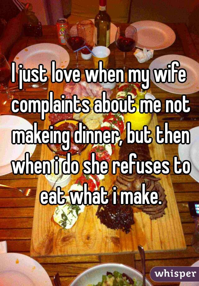 I just love when my wife complaints about me not makeing dinner, but then when i do she refuses to eat what i make.