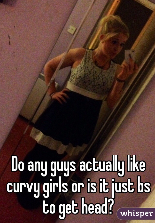 Do any guys actually like curvy girls or is it just bs to get head?
