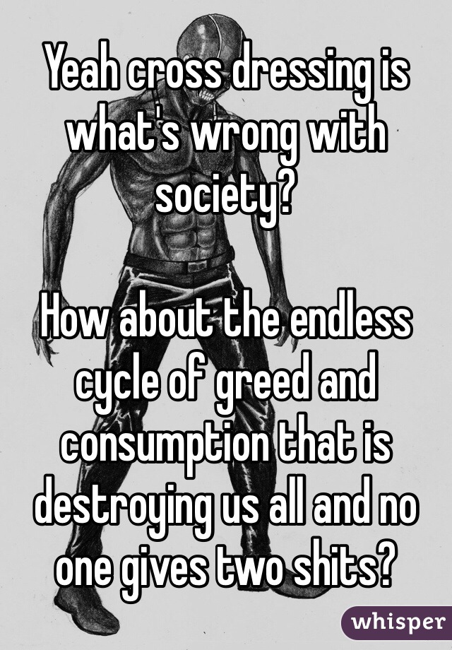 Yeah cross dressing is what's wrong with society?

How about the endless cycle of greed and consumption that is destroying us all and no one gives two shits?