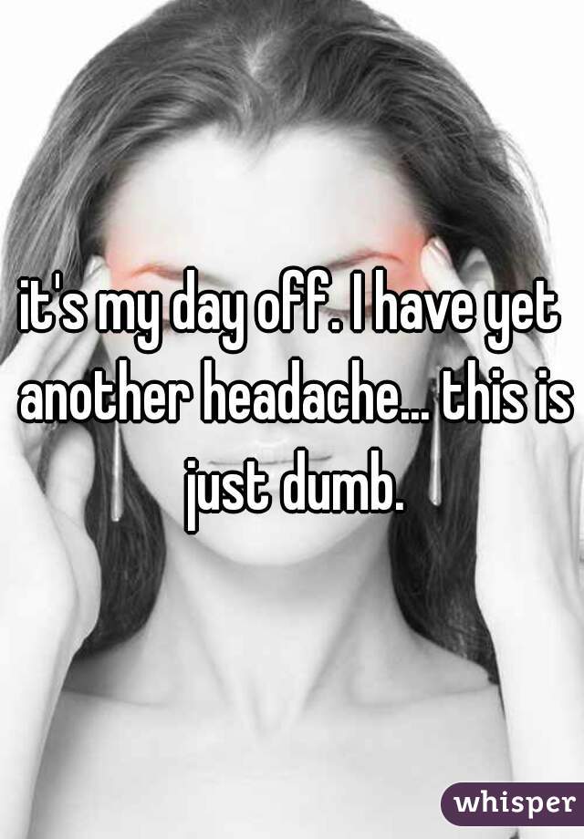 it's my day off. I have yet another headache... this is just dumb.