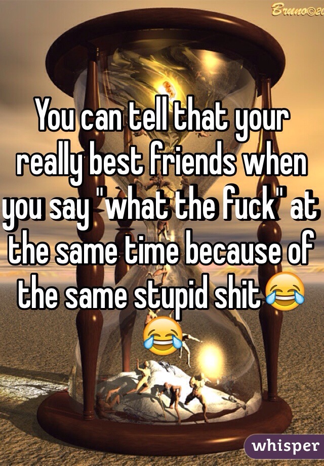 You can tell that your really best friends when you say "what the fuck" at the same time because of the same stupid shit😂😂