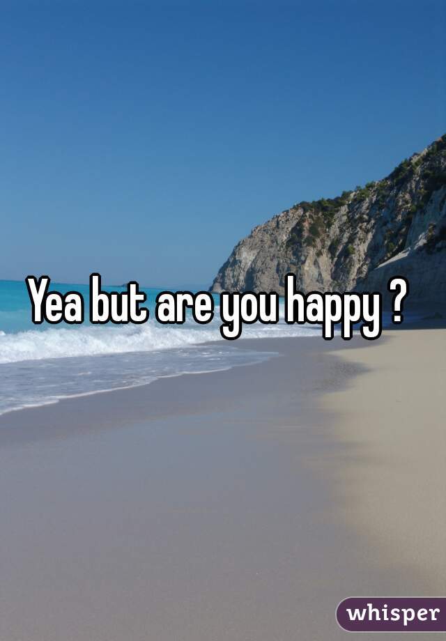 Yea but are you happy ? 