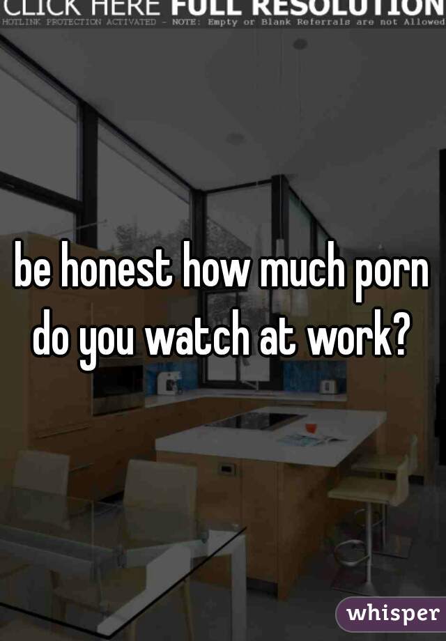 be honest how much porn do you watch at work? 
