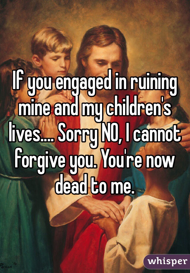 If you engaged in ruining mine and my children's lives.... Sorry NO, I cannot forgive you. You're now dead to me. 