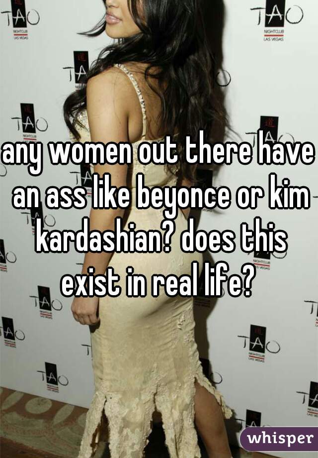 any women out there have an ass like beyonce or kim kardashian? does this exist in real life? 