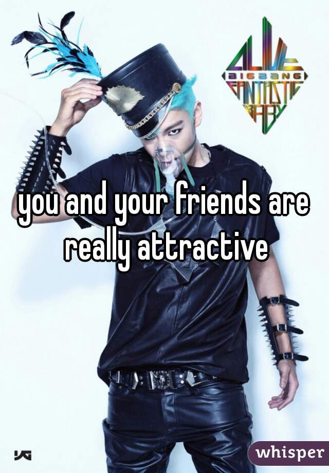 you and your friends are really attractive