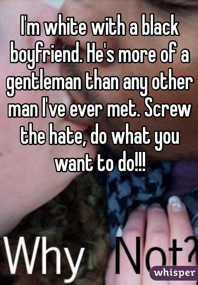 I'm white with a black boyfriend. He's more of a gentleman than any other man I've ever met. Screw the hate, do what you want to do!!!