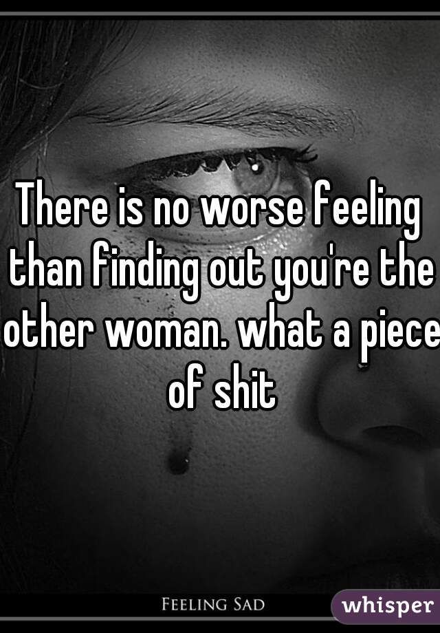 There is no worse feeling than finding out you're the other woman. what a piece of shit